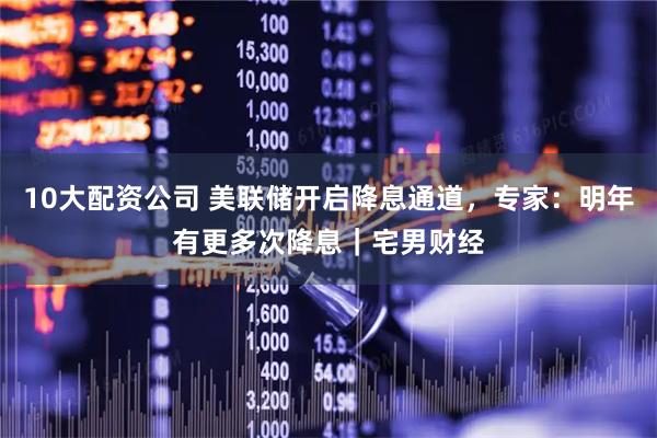 10大配资公司 美联储开启降息通道，专家：明年有更多次降息｜宅男财经