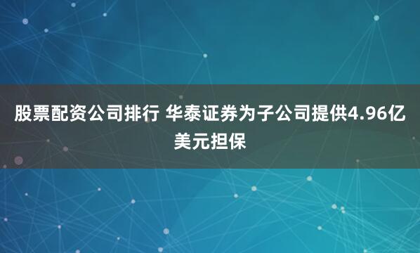 股票配资公司排行 华泰证券为子公司提供4.96亿美元担保