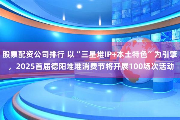 股票配资公司排行 以“三星堆IP+本土特色”为引擎 ，2025首届德阳堆堆消费节将开展100场次活动
