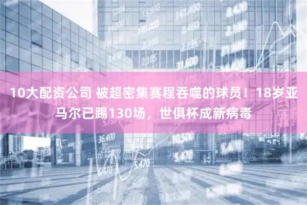 10大配资公司 被超密集赛程吞噬的球员！18岁亚马尔已踢130场，世俱杯成新病毒