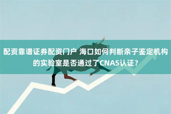 配资靠谱证券配资门户 海口如何判断亲子鉴定机构的实验室是否通过了CNAS认证？